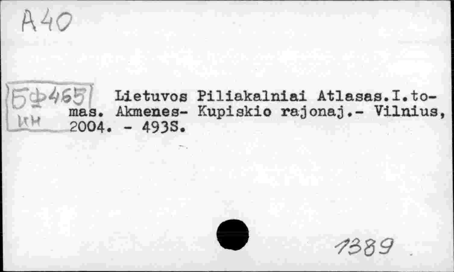 ﻿Mo
Lietuvoe Piliakalniai Atlasas.I.to-mas. Akmenes- Kupiskio rajonaj,- Vilnius _1'M	2004. - 493S.
-7ê>39